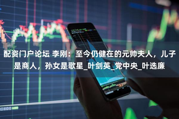 配资门户论坛 李刚：至今仍健在的元帅夫人，儿子是商人，孙女是歌星_叶剑英_党中央_叶选廉