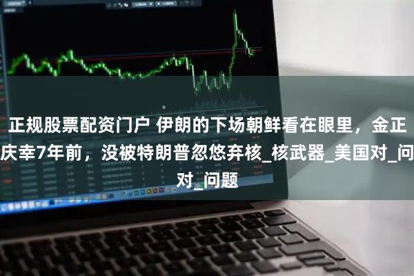正规股票配资门户 伊朗的下场朝鲜看在眼里，金正恩庆幸7年前，没被特朗普忽悠弃核_核武器_美国对_问题