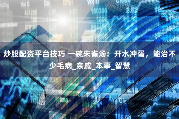 炒股配资平台技巧 一碗朱雀汤：开水冲蛋，能治不少毛病_亲戚_本事_智慧