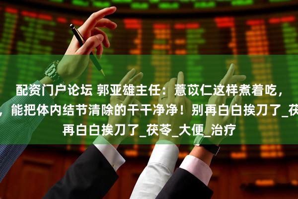 配资门户论坛 郭亚雄主任：薏苡仁这样煮着吃，散结节很强势，能把体内结节清除的干干净净！别再白白挨刀了_茯苓_大便_治疗