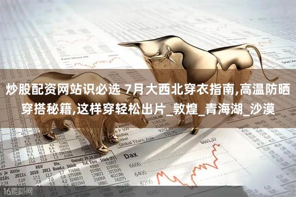 炒股配资网站识必选 7月大西北穿衣指南,高温防晒穿搭秘籍,这样穿轻松出片_敦煌_青海湖_沙漠