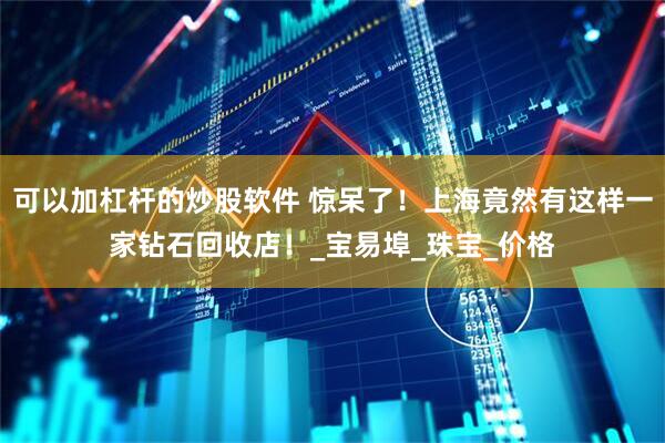 可以加杠杆的炒股软件 惊呆了！上海竟然有这样一家钻石回收店！_宝易埠_珠宝_价格