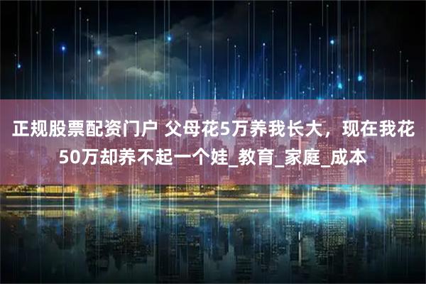 正规股票配资门户 父母花5万养我长大，现在我花50万却养不起一个娃_教育_家庭_成本