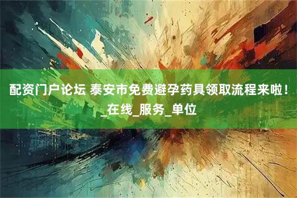 配资门户论坛 泰安市免费避孕药具领取流程来啦！_在线_服务_单位