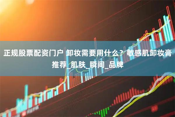 正规股票配资门户 卸妆需要用什么？敏感肌卸妆膏推荐_肌肤_瞬间_品牌