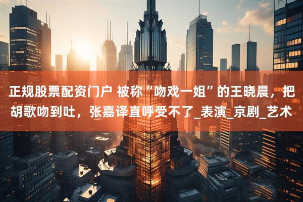 正规股票配资门户 被称“吻戏一姐”的王晓晨，把胡歌吻到吐，张嘉译直呼受不了_表演_京剧_艺术