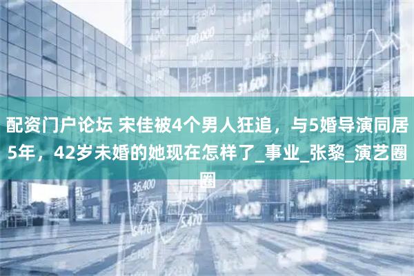 配资门户论坛 宋佳被4个男人狂追，与5婚导演同居5年，42岁未婚的她现在怎样了_事业_张黎_演艺圈
