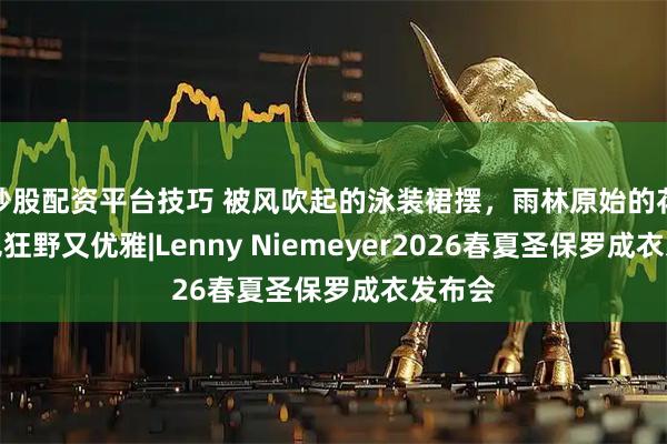 炒股配资平台技巧 被风吹起的泳装裙摆，雨林原始的花纹配色狂野又优雅|Lenny Niemeyer2026春夏圣保罗成衣发布会
