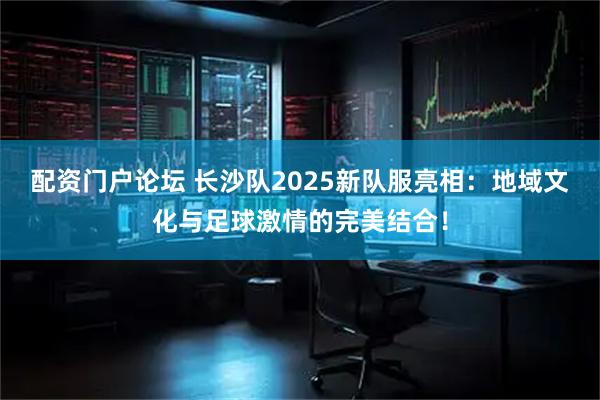 配资门户论坛 长沙队2025新队服亮相：地域文化与足球激情的完美结合！