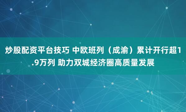 炒股配资平台技巧 中欧班列（成渝）累计开行超1.9万列 助力双城经济圈高质量发展