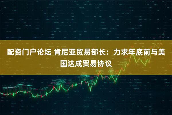 配资门户论坛 肯尼亚贸易部长：力求年底前与美国达成贸易协议