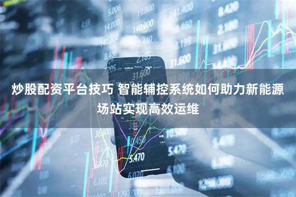 炒股配资平台技巧 智能辅控系统如何助力新能源场站实现高效运维
