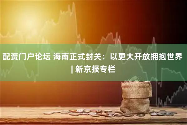 配资门户论坛 海南正式封关：以更大开放拥抱世界 | 新京报专栏