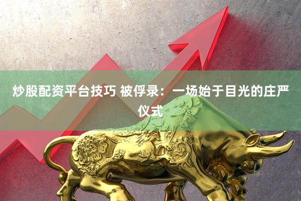 炒股配资平台技巧 被俘录：一场始于目光的庄严仪式