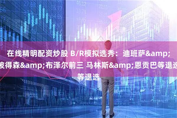 在线精明配资炒股 B/R模拟选秀：迪班萨&彼得森&布泽尔前三 马林斯&恩贡巴等退选