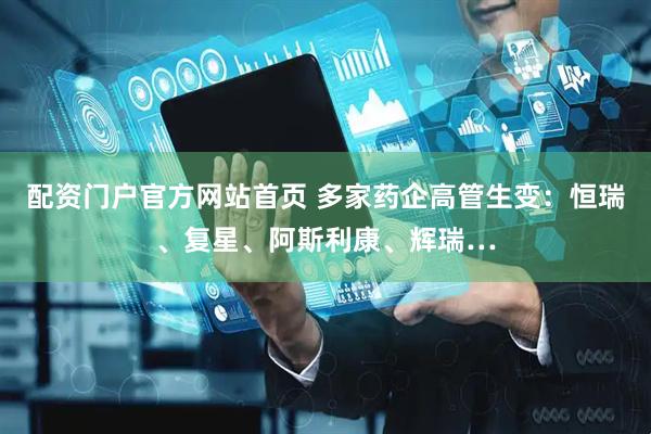 配资门户官方网站首页 多家药企高管生变：恒瑞、复星、阿斯利康、辉瑞…