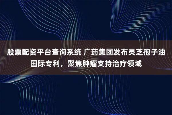 股票配资平台查询系统 广药集团发布灵芝孢子油国际专利，聚焦肿瘤支持治疗领域