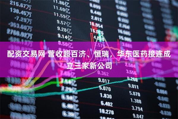 配资交易网 营收超百济、恒瑞，华东医药接连成立三家新公司