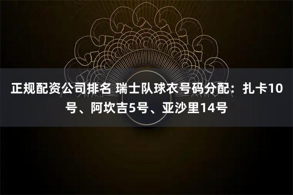 正规配资公司排名 瑞士队球衣号码分配：扎卡10号、阿坎吉5号、亚沙里14号