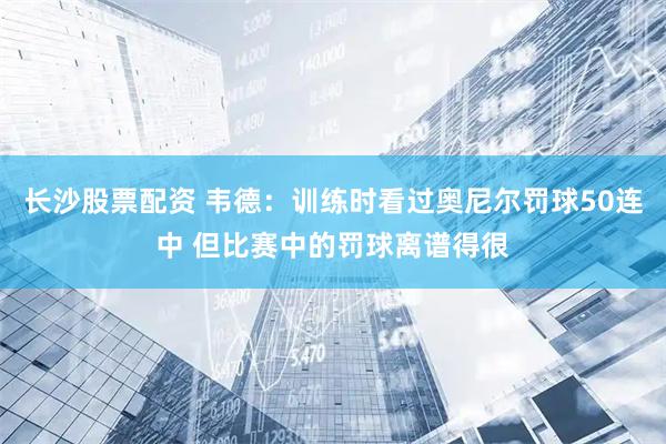 长沙股票配资 韦德：训练时看过奥尼尔罚球50连中 但比赛中的罚球离谱得很